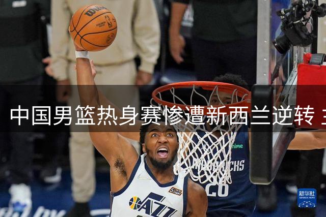 中国男篮热身赛惨遭新西兰逆转 主力锋线状态低迷成关键败因