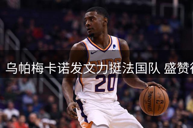 乌帕梅卡诺发文力挺法国队 盛赞德尚信任与支持