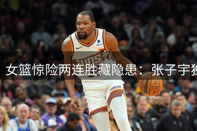 女篮惊险两连胜藏隐患：张子宇独撑内线 后场组织瘫痪恐成世界杯命门