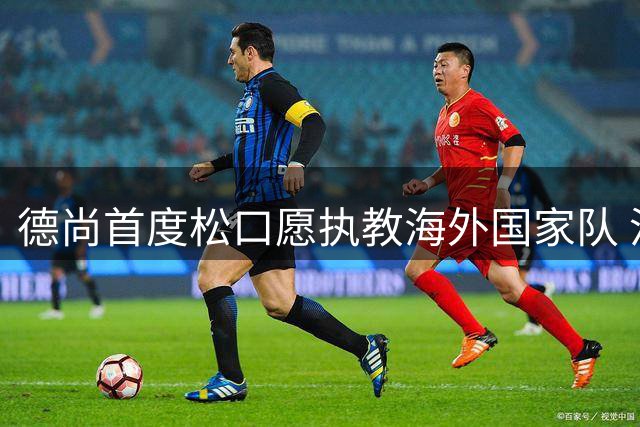 德尚首度松口愿执教海外国家队 沙特联赛或成潜在选择