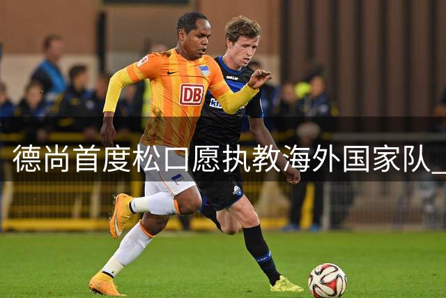 德尚首度松口愿执教海外国家队 沙特联赛或成潜在选择