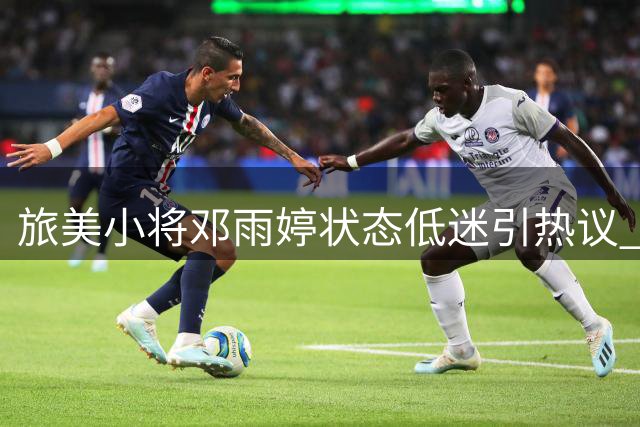 旅美小将邓雨婷状态低迷引热议 女篮战术调试期新星需突破