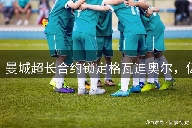 曼城超长合约锁定格瓦迪奥尔，亿元防线核心将驻守至2031年