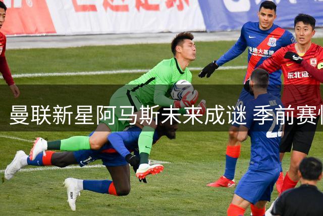 曼联新星阿马斯未来成谜 季前赛惊艳表现难掩前途未定