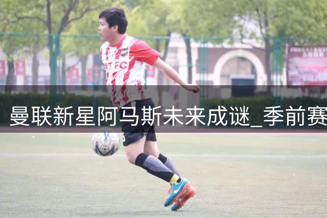 曼联新星阿马斯未来成谜 季前赛惊艳表现难掩前途未定
