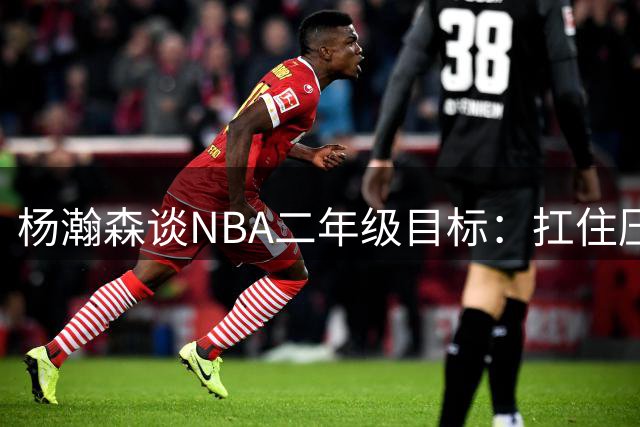 杨瀚森谈NBA二年级目标：扛住压力证明自己 身体对抗已全面升级