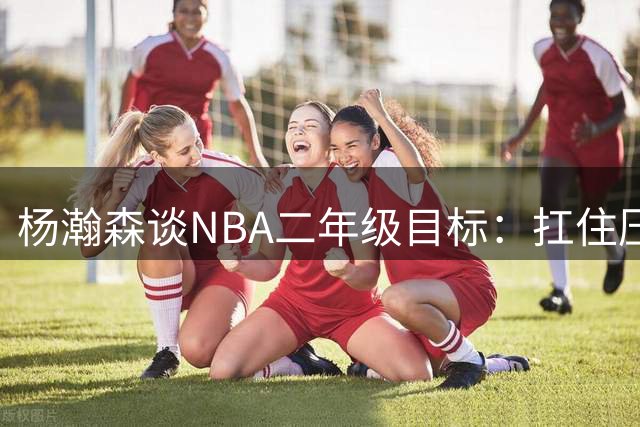 杨瀚森谈NBA二年级目标：扛住压力证明自己 身体对抗已全面升级