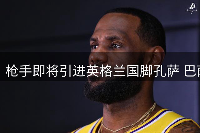 枪手即将引进英格兰国脚孔萨 巴萨捧得甘伯杯