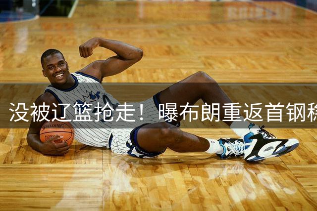 没被辽篮抢走！曝布朗重返首钢稳了，联手周琦赵睿，李楠野心不小