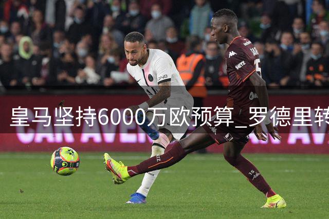 皇马坚持6000万欧预算 罗德里转会费分歧明显