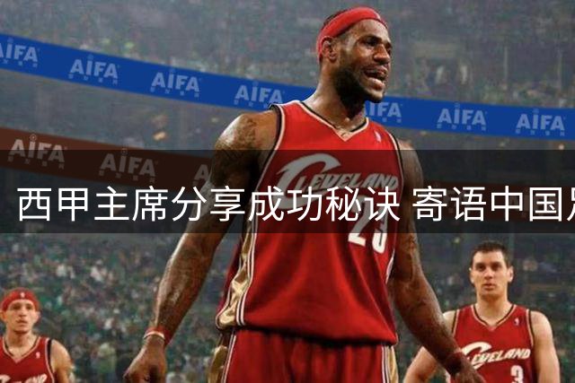 西甲主席分享成功秘诀 寄语中国足球未来发展