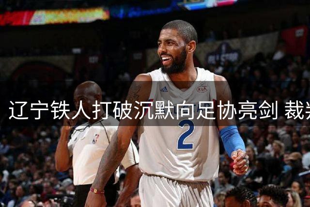 辽宁铁人打破沉默向足协亮剑 裁判公信力危机引热议