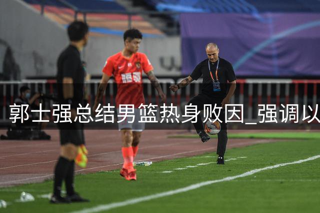 郭士强总结男篮热身败因 强调以赛代练考察阵容