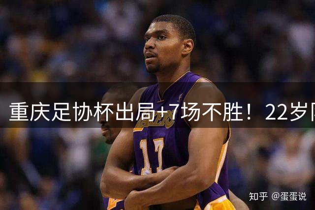 重庆足协杯出局+7场不胜！22岁队长失误致丢球，出场25分钟被换下
