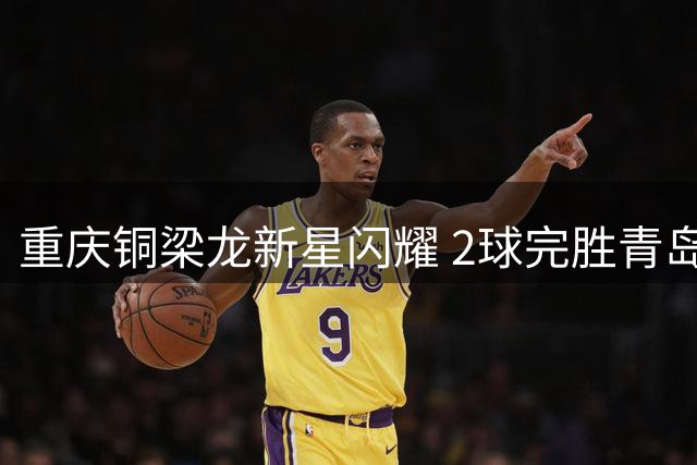重庆铜梁龙新星闪耀 2球完胜青岛西海岸挺进足协杯八强