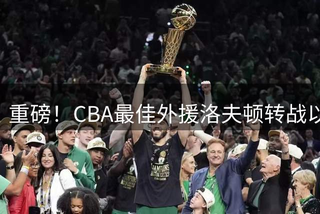 重磅！CBA最佳外援洛夫顿转战以色列 上海男篮卫冕前景蒙阴影