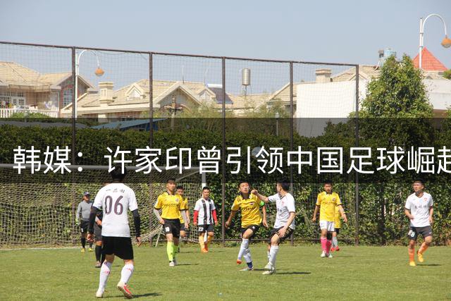 韩媒：许家印曾引领中国足球崛起 如今却落得悲惨下场