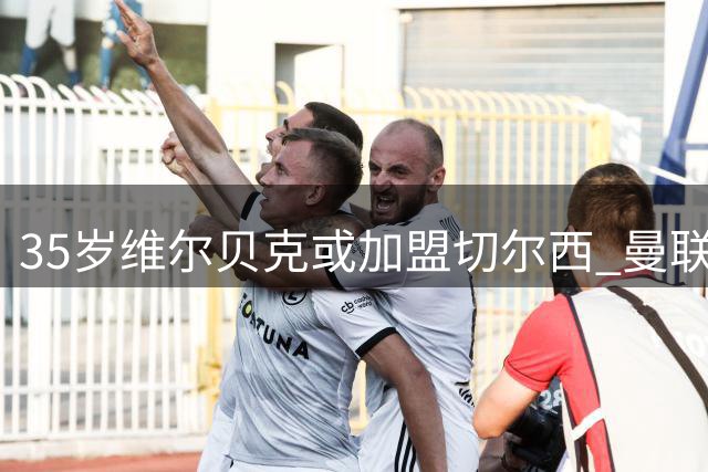 35岁维尔贝克或加盟切尔西 曼联两年前错失重签良机