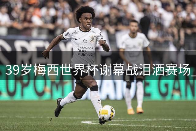 39岁梅西世界杯谢幕战泪洒赛场 8球神迹难敌西班牙加时绝杀