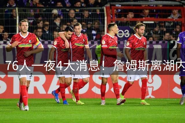 76人一夜4大消息！詹姆斯离湖内幕曝光，埃奇库姆22.5分+三分55%