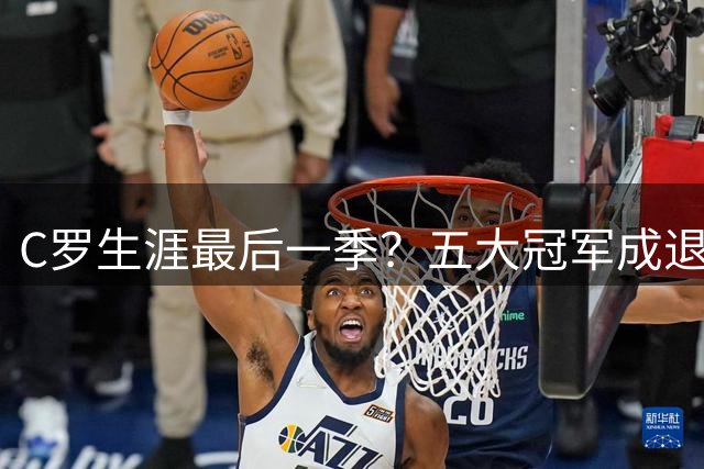 C罗生涯最后一季？五大冠军成退役前关键战役